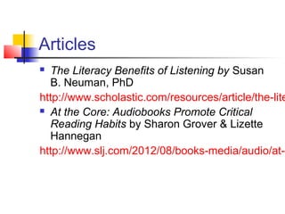 Articles
 The Literacy Benefits of Listening by Susan
  B. Neuman, PhD
http://www.scholastic.com/resources/article/the-lite
 At the Core: Audiobooks Promote Critical

  Reading Habits by Sharon Grover & Lizette
  Hannegan
http://www.slj.com/2012/08/books-media/audio/at-t
 