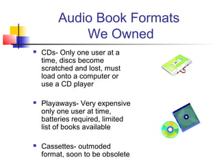 Audio Book Formats
             We Owned
   CDs- Only one user at a
    time, discs become
    scratched and lost, must
    load onto a computer or
    use a CD player

   Playaways- Very expensive
    only one user at time,
    batteries required, limited
    list of books available

   Cassettes- outmoded
    format, soon to be obsolete
 
