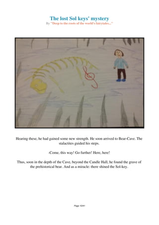 The lost Sol keys' mystery
By "Deep to the roots of the world's fairytales..."
Hearing these, he had gained some new strength. He soon arrived to Bear-Cave. The
stalactites guided his steps.
-Come, this way! Go further! Here, here!
Thus, soon in the depth of the Cave, beyond the Candle Hall, he found the grave of
the prehistorical bear. And as a miracle: there shined the Sol-key.
Page 10/41
 