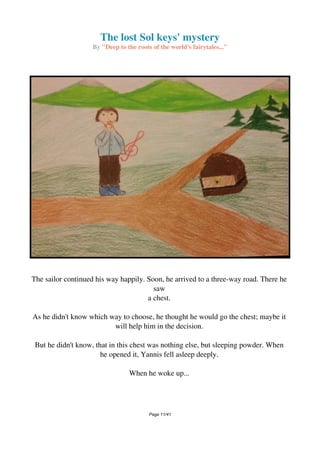 The lost Sol keys' mystery
By "Deep to the roots of the world's fairytales..."
The sailor continued his way happily. Soon, he arrived to a three-way road. There he
saw
a chest.
As he didn't know which way to choose, he thought he would go the chest; maybe it
will help him in the decision.
But he didn't know, that in this chest was nothing else, but sleeping powder. When
he opened it, Yannis fell asleep deeply.
When he woke up...
Page 11/41
 