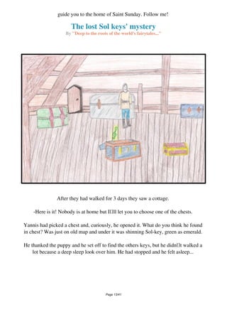 The lost Sol keys' mystery
By "Deep to the roots of the world's fairytales..."
guide you to the home of Saint Sunday. Follow me!
After they had walked for 3 days they saw a cottage.
-Here is it! Nobody is at home but Ill let you to choose one of the chests.
Yannis had picked a chest and, curiously, he opened it. What do you think he found
in chest? Was just on old map and under it was shinning Sol-key, green as emerald.
He thanked the puppy and he set off to find the others keys, but he didnt walked a
lot because a deep sleep look over him. He had stopped and he felt asleep...
Page 13/41
 