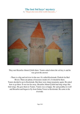 The lost Sol keys' mystery
By "Deep to the roots of the world's fairytales..."
They met Hezarfen Ahmet Çelebi there. Yannis asked where the sol-key is and he
was given the answer:
- There is a big and red river in the east. It's called Kızılırmak (Turkish for Red
River). There are plenty of treasures inside of it. It should be there.
Yannis decided to go to Kızılırmak. But there were sharp mountains again. He asked
how to go there. It was too far away. Hezarfen Ahmet Çelebi had long wings like
bird wings. He gave them to Yannis. Yannis was so happy. He said goodbye to wolf
and Hezarfen and began to fly from Galata Tower to Kızılırmak. He came to the
riverside.
Page 15/41
 