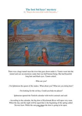 The lost Sol keys' mystery
By "Deep to the roots of the world's fairytales..."
There was a huge tunnel near the river that goes down under it. Yannis went into the
tunnel and saw an enormous snake that was half human being. She had beautiful
long hair and black eyes. Yannis asked;
- Who are you?
- I'm Şahmeran the queen of the snakes. What about you? What are you doing here?
- I'm looking for the sol-key. Could you help me please?
Şahmeran opened the Turkish calendar with twelve animals and said:
- According to the calendar, the big door of Kızılırmak River will open very soon.
When the day and the night will be equal that is the beginning of the spring called
Nevruz feast. While the sun goes down the door is going to be open.Page 16/41
 
