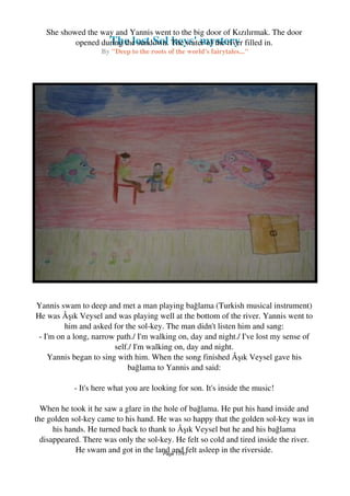 The lost Sol keys' mystery
By "Deep to the roots of the world's fairytales..."
She showed the way and Yannis went to the big door of Kızılırmak. The door
opened during the sundown. The water of the river filled in.
Yannis swam to deep and met a man playing bağlama (Turkish musical instrument)
He was Âşık Veysel and was playing well at the bottom of the river. Yannis went to
him and asked for the sol-key. The man didn't listen him and sang:
- I'm on a long, narrow path./ I'm walking on, day and night./ I've lost my sense of
self./ I'm walking on, day and night.
Yannis began to sing with him. When the song finished Âşık Veysel gave his
bağlama to Yannis and said:
- It's here what you are looking for son. It's inside the music!
When he took it he saw a glare in the hole of bağlama. He put his hand inside and
the golden sol-key came to his hand. He was so happy that the golden sol-key was in
his hands. He turned back to thank to Âşık Veysel but he and his bağlama
disappeared. There was only the sol-key. He felt so cold and tired inside the river.
He swam and got in the land and felt asleep in the riverside.Page 17/41
 