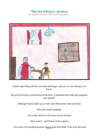 The lost Sol keys' mystery
By "Deep to the roots of the world's fairytales..."
Yannis kept riding until he was tired and hungry, and saw in a far distance a lit
house.
He got off his horse and knocked at the door. A beautiful lady with long torquoise
hair opened.
Although Yannis didn't say a word, she offered him water and food.
Then she started speaking.
- I'm a fairy and I'm well aware of your mission.
- How come? - said Yannis to his surprise.
- I'm aware of everything because I know what kids think. Your story has beenPage 18/41
 