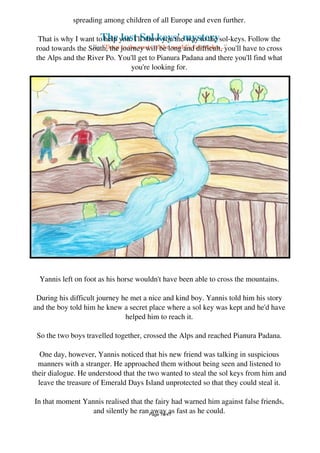The lost Sol keys' mystery
By "Deep to the roots of the world's fairytales..."
spreading among children of all Europe and even further.
That is why I want to help you. I'll show you the way to the sol-keys. Follow the
road towards the South, the journey will be long and difficult, you'll have to cross
the Alps and the River Po. You'll get to Pianura Padana and there you'll find what
you're looking for.
But beware of whom you meet along your journey!
Yannis left on foot as his horse wouldn't have been able to cross the mountains.
During his difficult journey he met a nice and kind boy. Yannis told him his story
and the boy told him he knew a secret place where a sol key was kept and he'd have
helped him to reach it.
So the two boys travelled together, crossed the Alps and reached Pianura Padana.
One day, however, Yannis noticed that his new friend was talking in suspicious
manners with a stranger. He approached them without being seen and listened to
their dialogue. He understood that the two wanted to steal the sol keys from him and
leave the treasure of Emerald Days Island unprotected so that they could steal it.
In that moment Yannis realised that the fairy had warned him against false friends,
and silently he ran away as fast as he could.Page 19/41
 