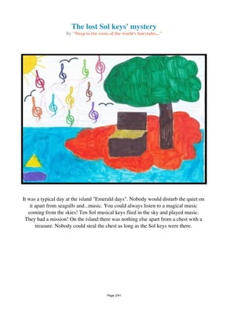 The lost Sol keys' mystery
By "Deep to the roots of the world's fairytales..."
It was a typical day at the island "Emerald days". Nobody would disturb the quiet on
it apart from seagulls and...music. You could always listen to a magical music
coming from the skies! Ten Sol musical keys flied in the sky and played music.
They had a mission! On the island there was nothing else apart from a chest with a
treasure. Nobody could steal the chest as long as the Sol keys were there.
Page 2/41
 