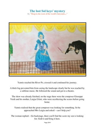 The lost Sol keys' mystery
By "Deep to the roots of the world's fairytales..."
Yannis reached the River Po, crossed it and continued his journey.
A thick fog prevented him from seeing the landscape clearly but he was reached by
a sublime music. He followed the sound and got to a theatre.
The show was already finished, on the stage there were the composer Giuseppe
Verdi and his mother, Luigia Uttini, who were recollecting the scores before going
home.
Yannis realised that the great composer was looking for something. So he
approached Mrs Luigia and asked: - can I help you?
The woman replied: - Go backstage, there you'll find the score my son is looking
for. Grab it and bring it here.
Page 20/41
 