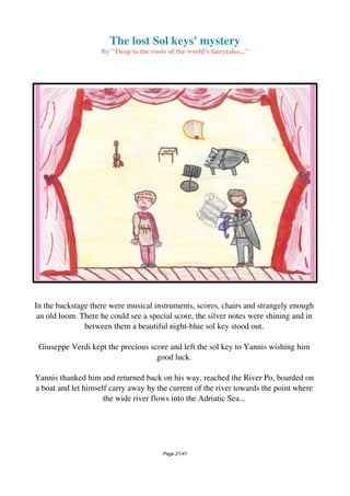 The lost Sol keys' mystery
By "Deep to the roots of the world's fairytales..."
In the backstage there were musical instruments, scores, chairs and strangely enough
an old loom. There he could see a special score, the silver notes were shining and in
between them a beautiful night-blue sol key stood out.
Giuseppe Verdi kept the precious score and left the sol key to Yannis wishing him
good luck.
Yannis thanked him and returned back on his way, reached the River Po, boarded on
a boat and let himself carry away by the current of the river towards the point where
the wide river flows into the Adriatic Sea...
Page 21/41
 
