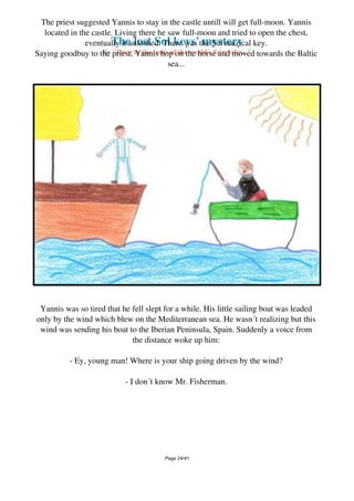 The lost Sol keys' mystery
By "Deep to the roots of the world's fairytales..."
The priest suggested Yannis to stay in the castle untill will get full-moon. Yannis
located in the castle. Living there he saw full-moon and tried to open the chest,
eventually it unloshed. There was the Sol muzical key.
Saying goodbuy to the priest, Yannis hop on the horse and moved towards the Baltic
sea...
Yannis was so tired that he fell slept for a while. His little sailing boat was leaded
only by the wind which blew on the Mediterranean sea. He wasn´t realizing but this
wind was sending his boat to the Iberian Peninsula, Spain. Suddenly a voice from
the distance woke up him:
- Ey, young man! Where is your ship going driven by the wind?
- I don´t know Mr. Fisherman.
Page 24/41
 