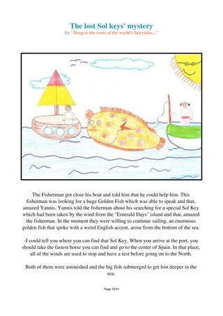 The lost Sol keys' mystery
By "Deep to the roots of the world's fairytales..."
The Fisherman got close his boat and told him that he could help him. This
fisherman was looking for a huge Golden Fish which was able to speak and that,
amazed Yannis. Yannis told the fisherman about his searching for a special Sol Key
which had been taken by the wind from the "Emerald Days" island and that, amazed
the fisherman. In the moment they were willing to continue sailing, an enormous
golden fish that spoke with a weird English accent, arose from the bottom of the sea.
-I could tell you where you can find that Sol Key. When you arrive at the port, you
should take the fastest horse you can find and go to the center of Spain. In that place,
all of the winds are used to stop and have a rest before going on to the North.
Both of them were astonished and the big fish submerged to get lost deeper in the
sea.
Page 25/41
 