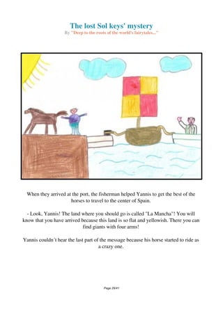 The lost Sol keys' mystery
By "Deep to the roots of the world's fairytales..."
When they arrived at the port, the fisherman helped Yannis to get the best of the
horses to travel to the center of Spain.
- Look, Yannis! The land where you should go is called "La Mancha"! You will
know that you have arrived because this land is so flat and yellowish. There you can
find giants with four arms!
Yannis couldn´t hear the last part of the message because his horse started to ride as
a crazy one.
Page 26/41
 