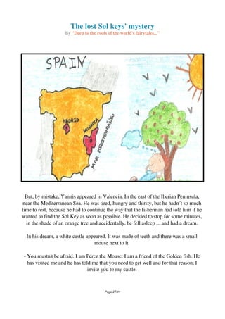 The lost Sol keys' mystery
By "Deep to the roots of the world's fairytales..."
But, by mistake, Yannis appeared in Valencia. In the east of the Iberian Peninsula,
near the Mediterranean Sea. He was tired, hungry and thirsty, but he hadn´t so much
time to rest, because he had to continue the way that the fisherman had told him if he
wanted to find the Sol Key as soon as possible. He decided to stop for some minutes,
in the shade of an orange tree and accidentally, he fell asleep ... and had a dream.
In his dream, a white castle appeared. It was made of teeth and there was a small
mouse next to it.
- You mustn't be afraid. I am Perez the Mouse. I am a friend of the Golden fish. He
has visited me and he has told me that you need to get well and for that reason, I
invite you to my castle.
Page 27/41
 