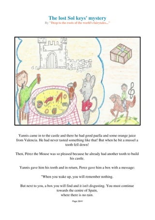 The lost Sol keys' mystery
By "Deep to the roots of the world's fairytales..."
Yannis came in to the castle and there he had good paella and some orange juice
from Valencia. He had never tasted something like that! But when he bit a mussel a
tooth fell down!
Then, Pérez the Mouse was so pleased because he already had another tooth to build
his castle.
Yannis gave him his tooth and in return, Perez gave him a box with a message:
"When you wake up, you will remember nothing.
But next to you, a box you will find and it isn't disgusting. You must continue
towards the centre of Spain,
where there is no rain.
Page 28/41
 