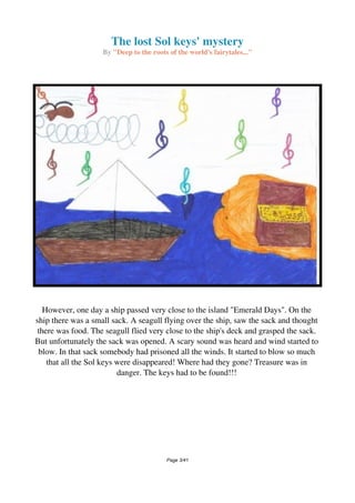 The lost Sol keys' mystery
By "Deep to the roots of the world's fairytales..."
However, one day a ship passed very close to the island "Emerald Days". On the
ship there was a small sack. A seagull flying over the ship, saw the sack and thought
there was food. The seagull flied very close to the ship's deck and grasped the sack.
But unfortunately the sack was opened. A scary sound was heard and wind started to
blow. In that sack somebody had prisoned all the winds. It started to blow so much
that all the Sol keys were disappeared! Where had they gone? Treasure was in
danger. The keys had to be found!!!
Page 3/41
 