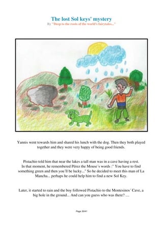 The lost Sol keys' mystery
By "Deep to the roots of the world's fairytales..."
Yannis went towards him and shared his lunch with the dog. Then they both played
together and they were very happy of being good friends.
Pistachio told him that near the lakes a tall man was in a cave having a rest.
In that moment, he remembered Pérez the Mouse´s words :" You have to find
something green and then you´ll be lucky..." So he decided to meet this man of La
Mancha... perhaps he could help him to find a new Sol Key.
Later, it started to rain and the boy followed Pistachio to the Montesinos´ Cave, a
big hole in the ground... And can you guess who was there? ....
Page 30/41
 