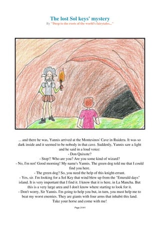 The lost Sol keys' mystery
By "Deep to the roots of the world's fairytales..."
... and there he was, Yannis arrived at the Montesinos' Cave in Ruidera. It was so
dark inside and it seemed to be nobody in that cave. Suddenly, Yannis saw a light
and he said in a loud voice:
- Don Quixote?
- Stop!! Who are you? Are you some kind of wizard?
- No, I'm not! Good morning! My name's Yannis. The green dog told me that I could
find you here.
- The green dog? So, you need the help of this knight-errant.
- Yes, sir. I'm looking for a Sol Key that wind blew up from the "Emerald days"
island. It is very important that I find it. I know that it is here, in La Mancha. But
this is a very large area and I don't know where starting to look for it.
- Don't worry, Sir Yannis. I'm going to help you but, in turn, you must help me to
beat my worst enemies. They are giants with four arms that inhabit this land.
Take your horse and come with me!
Page 31/41
 