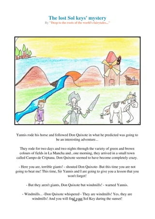 The lost Sol keys' mystery
By "Deep to the roots of the world's fairytales..."
Yannis rode his horse and followed Don Quixote in what he predicted was going to
be an interesting adventure...
They rode for two days and two nights through the variety of green and brown
colours of fields in La Mancha and...one morning, they arrived in a small town
called Campo de Criptana. Don Quixote seemed to have become completely crazy.
- Here you are, terrible giants! - shouted Don Quixote- But this time you are not
going to beat me! This time, Sir Yannis and I are going to give you a lesson that you
won't forget!
- But they aren't giants, Don Quixote but windmills! - warned Yannis.
- Windmills... -Don Quixote whispered - They are windmills! Yes, they are
windmills! And you will find your Sol Key during the sunset!Page 32/41
 