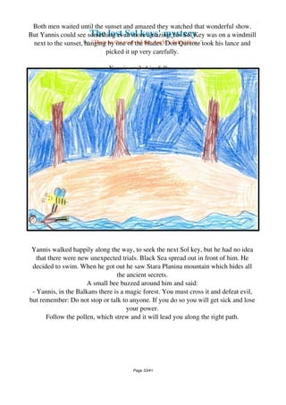 The lost Sol keys' mystery
By "Deep to the roots of the world's fairytales..."
Both men waited until the sunset and amazed they watched that wonderful show.
But Yannis could see something even more amazing: his Sol Key was on a windmill
next to the sunset, hanging by one of the blades. Don Quixote took his lance and
picked it up very carefully.
Yannis smiled joyfully...
Yannis walked happily along the way, to seek the next Sol key, but he had no idea
that there were new unexpected trials. Black Sea spread out in front of him. He
decided to swim. When he got out he saw Stara Planina mountain which hides all
the ancient secrets.
A small bee buzzed around him and said:
- Yannis, in the Balkans there is a magic forest. You must cross it and defeat evil,
but remember: Do not stop or talk to anyone. If you do so you will get sick and lose
your power.
Follow the pollen, which strew and it will lead you along the right path.
Page 33/41
 