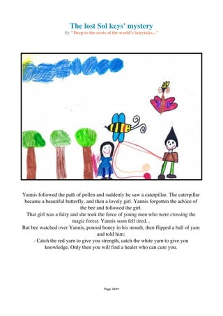 The lost Sol keys' mystery
By "Deep to the roots of the world's fairytales..."
Yannis followed the path of pollen and suddenly he saw a caterpillar. The caterpillar
became a beautiful butterfly, and then a lovely girl. Yannis forgotten the advice of
the bee and followed the girl.
That girl was a fairy and she took the force of young men who were crossing the
magic forest. Yannis soon fell tired...
But bee watched over Yannis, poured honey in his mouth, then flipped a ball of yarn
and told him:
- Catch the red yarn to give you strength, catch the white yarn to give you
knowledge. Only then you will find a healer who can cure you.
Page 34/41
 