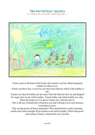 The lost Sol keys' mystery
By "Deep to the roots of the world's fairytales..."
Yannis came to the home of the healer and waited to see him. Healer prepared
tortillas for them to eat.
- Yannis you brave boy, to recover you must must indicate which of the tortillas is
salt.
Yiannis saw that all tortillas are the same! Then the little bee flew by and dropped
his magic dust on one of the tortillas. Yannis boldly said which tortilla was salty.
When the healer cut it in pieces Yannis saw a Sol key into it!
- This is the key of health that will protect you and will help you to cure diseases,
everywhere you go.
That was the power of honey and pollen! They poured honey on the remaining
tortilla and Yannis brought all his friends to eat and be healthy. Filled with power
and wisdom, Yiannis continued his way forward.
Page 35/41
 