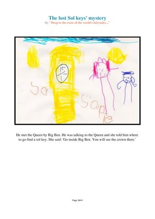 The lost Sol keys' mystery
By "Deep to the roots of the world's fairytales..."
He met the Queen by Big Ben. He was talking to the Queen and she told him where
to go find a sol key. She said: 'Go inside Big Ben. You will see the crown there.'
Page 38/41
 