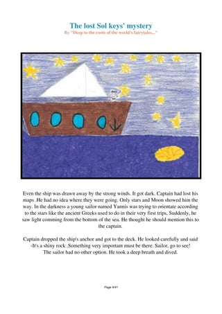 The lost Sol keys' mystery
By "Deep to the roots of the world's fairytales..."
Even the ship was drawn away by the strong winds. It got dark. Captain had lost his
maps .He had no idea where they were going. Only stars and Moon showed him the
way. In the darkness a young sailor named Yannis was trying to orientate according
to the stars like the ancient Greeks used to do in their very first trips. Suddenly, he
saw light comming from the bottom of the sea. He thought he should mention this to
the captain.
Captain dropped the ship's anchor and got to the deck. He looked carefully and said
-It's a shiny rock .Something very important must be there. Sailor, go to see!
The sailor had no other option. He took a deep breath and dived.
Page 4/41
 