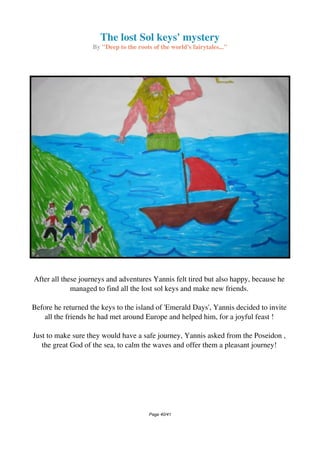 The lost Sol keys' mystery
By "Deep to the roots of the world's fairytales..."
After all these journeys and adventures Yannis felt tired but also happy, because he
managed to find all the lost sol keys and make new friends.
Before he returned the keys to the island of 'Emerald Days', Yannis decided to invite
all the friends he had met around Europe and helped him, for a joyful feast !
Just to make sure they would have a safe journey, Yannis asked from the Poseidon ,
the great God of the sea, to calm the waves and offer them a pleasant journey!
Page 40/41
 