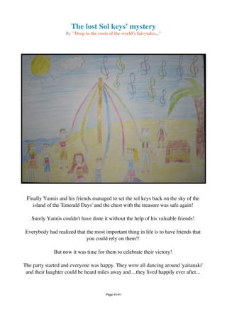 The lost Sol keys' mystery
By "Deep to the roots of the world's fairytales..."
Finally Yannis and his friends managed to set the sol keys back on the sky of the
island of the 'Emerald Days' and the chest with the treasure was safe again!
Surely Yannis couldn't have done it without the help of his valuable friends!
Everybody had realized that the most important thing in life is to have friends that
you could rely on them!!
But now it was time for them to celebrate their victory!
The party started and everyone was happy. They were all dancing around 'yaitanaki'
and their laughter could be heard miles away and ...they lived happily ever after...
Powered by TCPDF (www.tcpdf.org)
Page 41/41
 