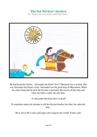 The lost Sol keys' mystery
By "Deep to the roots of the world's fairytales..."
He had heard this before... Alexander the Great! Yes!!! Mermaid was a woman. She
was Alexander the Great's sister. Alexander was the great king of Macedonia. When
his sister learnt that he died she became a mermaid. She travels all the time and
when she finds a sailor she asks him:
- Is Alexander the Great alive or dead?
If somebody makes the mistake to tell her that her brother has died, she sinks the
ship...
- He is alive! He is alive and reigns and conquers the world! Yannis said...
Page 6/41
 
