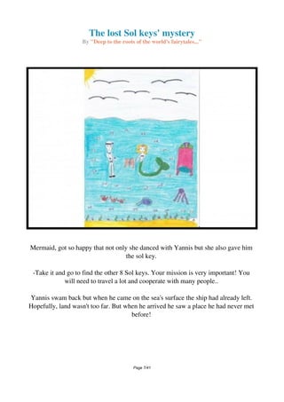 The lost Sol keys' mystery
By "Deep to the roots of the world's fairytales..."
Mermaid, got so happy that not only she danced with Yannis but she also gave him
the sol key.
-Take it and go to find the other 8 Sol keys. Your mission is very important! You
will need to travel a lot and cooperate with many people..
Yannis swam back but when he came on the sea's surface the ship had already left.
Hopefully, land wasn't too far. But when he arrived he saw a place he had never met
before!
Page 7/41
 