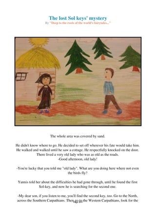 The lost Sol keys' mystery
By "Deep to the roots of the world's fairytales..."
The whole area was covered by sand.
He didn't know where to go. He decided to set off wherever his fate would take him.
He walked and walked until he saw a cottage. He respectfully knocked on the door.
There lived a very old lady who was as old as the roads.
-Good afternoon, old lady!
-You're lucky that you told me "old lady". What are you doing here where not even
the birds fly?
Yannis told her about the difficulties he had gone through, until he found the first
Sol-key, and now he is searching for the second one.
-My dear son, if you listen to me, you'll find the second key, too. Go to the North,
across the Southern Carpathians. Then go to the Western Carpathians, look for thePage 8/41
 