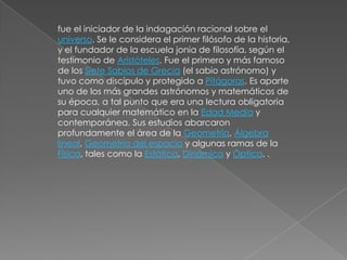 fue el iniciador de la indagación racional sobre el universo. Se le considera el primer filósofo de la historia, y el fundador de la escuela jonia de filosofía, según el testimonio de Aristóteles. Fue el primero y más famoso de los Siete Sabios de Grecia (el sabio astrónomo) y tuvo como discípulo y protegido a Pitágoras. Es aparte uno de los más grandes astrónomos y matemáticos de su época, a tal punto que era una lectura obligatoria para cualquier matemático en la Edad Media y contemporánea. Sus estudios abarcaron profundamente el área de la Geometría, Álgebra lineal, Geometría del espacio y algunas ramas de la Física, tales como la Estática, Dinámica y Óptica. .