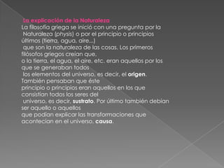 La explicación de la NaturalezaLa filosofía griega se inició con una pregunta por laNaturaleza (physis) o por el principio o principios últimos (tierra, agua, aire...)que son la naturaleza de las cosas. Los primeros filósofos griegos creían que, o la tierra, el agua, el aire, etc. eran aquellos por los que se generaban todoslos elementos del universo, es decir, el origen. También pensaban que éste principio o principios eran aquellos en los que consistían todos los seres deluniverso, es decir, sustrato. Por último también debían ser aquello o aquellos que podían explicar las transformaciones que acontecían en el universo, causa.