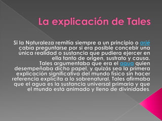 La explicación de TalesSi la Naturaleza remitía siempre a un principio o arjé cabía preguntarse por si era posible concebir una única realidad o sustancia que pudiera ejercer en ella tanto de origen, sustrato y causa.Tales argumentaba que era el agua quien desempeñaba dicho papel, y quizás sea la primera explicación significativa del mundo físico sin hacer referencia explícita a lo sobrenatural. Tales afirmaba que el agua es la sustancia universal primaria y que el mundo está animado y lleno de divinidades.