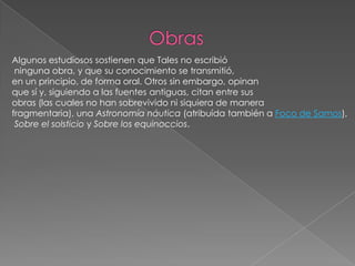                      ObrasAlgunos estudiosos sostienen que Tales no escribióninguna obra, y que su conocimiento se transmitió, en un principio, de forma oral. Otros sin embargo, opinan que sí y, siguiendo a las fuentes antiguas, citan entre sus obras (las cuales no han sobrevivido ni siquiera de manera fragmentaria), una Astronomía náutica (atribuída también a Foco de Samos),Sobre el solsticio y Sobre los equinoccios.