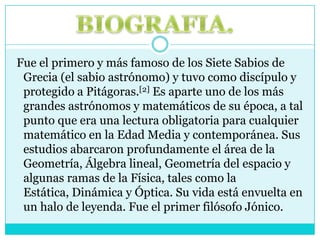 BIOGRAFIA. Fue el primero y más famoso de los Siete Sabios de Grecia (el sabio astrónomo) y tuvo como discípulo y protegido a Pitágoras.[2] Es aparte uno de los más grandes astrónomos y matemáticos de su época, a tal punto que era una lectura obligatoria para cualquier matemático en la Edad Media y contemporánea. Sus estudios abarcaron profundamente el área de la Geometría, Álgebra lineal, Geometría del espacio y algunas ramas de la Física, tales como la Estática, Dinámica y Óptica. Su vida está envuelta en un halo de leyenda. Fue el primer filósofo Jónico.