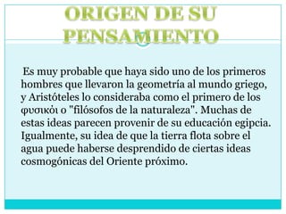    Es muy probable que haya sido uno de los primeros hombres que llevaron la geometría al mundo griego, y Aristóteles lo consideraba como el primero de los φυσικόι o "filósofos de la naturaleza". Muchas de estas ideas parecen provenir de su educación egipcia. Igualmente, su idea de que la tierra flota sobre el agua puede haberse desprendido de ciertas ideas cosmogónicas del Oriente próximo.ORIGEN DE SU PENSAMIENTO