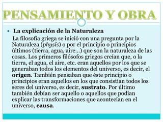 PENSAMIENTO Y OBRALa explicación de la Naturaleza    La filosofía griega se inició con una pregunta por la Naturaleza (physis) o por el principio o principios últimos (tierra, agua, aire...) que son la naturaleza de las cosas. Los primeros filósofos griegos creían que, o la tierra, el agua, el aire, etc. eran aquellos por los que se generaban todos los elementos del universo, es decir, el origen. También pensaban que éste principio o principios eran aquellos en los que consistían todos los seres del universo, es decir, sustrato. Por último también debían ser aquello o aquellos que podían explicar las transformaciones que acontecían en el universo, causa.