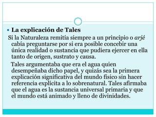 La explicación de Tales Si la Naturaleza remitía siempre a un principio o arjé cabía preguntarse por si era posible concebir una única realidad o sustancia que pudiera ejercer en ella tanto de origen, sustrato y causa.   Tales argumentaba que era el agua quien desempeñaba dicho papel, y quizás sea la primera explicación significativa del mundo físico sin hacer referencia explícita a lo sobrenatural. Tales afirmaba que el agua es la sustancia universal primaria y que el mundo está animado y lleno de divinidades.