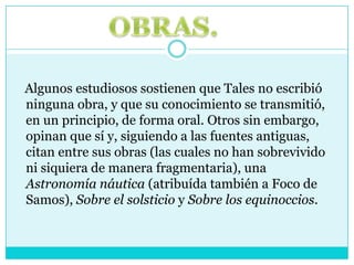   Algunos estudiosos sostienen que Tales no escribió ninguna obra, y que su conocimiento se transmitió, en un principio, de forma oral. Otros sin embargo, opinan que sí y, siguiendo a las fuentes antiguas, citan entre sus obras (las cuales no han sobrevivido ni siquiera de manera fragmentaria), una Astronomía náutica (atribuída también a Foco de Samos), Sobre el solsticio y Sobre los equinoccios.OBRAS.