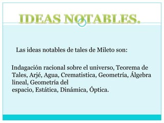      Las ideas notables de tales de Mileto son:  Indagación racional sobre el universo, Teorema de Tales, Arjé, Agua, Crematistica, Geometría, Álgebra lineal, Geometría del espacio, Estática, Dinámica, Óptica.IDEAS NOTABLES.