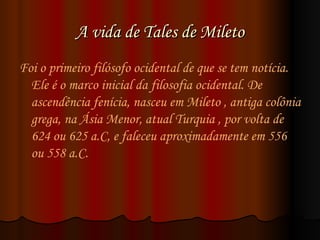 A vida de Tales de Mileto Foi o primeiro filósofo ocidental de que se tem notícia. Ele é o marco inicial da filosofia ocidental. De ascendência fenícia, nasceu em Mileto , antiga colônia grega, na Ásia Menor, atual Turquia , por volta de 624 ou 625 a.C, e faleceu aproximadamente em 556 ou 558 a.C. 