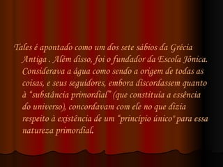 Tales é apontado como um dos  sete sábios  da Grécia Antiga . Além disso, foi o fundador da Escola Jônica. Considerava a água como sendo a origem de todas as coisas, e seus seguidores, embora discordassem quanto à “substância primordial” (que constituía a essência do universo), concordavam com ele no que dizia respeito à existência de um “princípio único" para essa natureza primordial .  