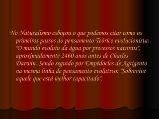 No Naturalismo esboçou o que podemos citar como os primeiros passos do pensamento Teórico evolucionista: "O mundo evoluiu da água por processos naturais", aproximadamente 2460 anos antes de Charles  Darwin. Sendo seguido por Empédocles de Agrigento na mesma linha de pensamento evolutivo: "Sobrevive aquele que está melhor capacitado".  