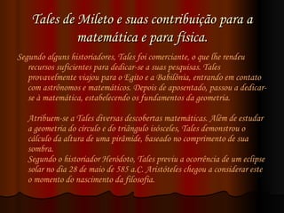 Tales de Mileto e suas contribuição para a matemática e para física. Segundo alguns historiadores, Tales foi comerciante, o que lhe rendeu recursos suficientes para dedicar-se a suas pesquisas. Tales provavelmente viajou para o Egito e a Babilônia, entrando em contato com astrônomos e matemáticos. Depois de aposentado, passou a dedicar-se à matemática, estabelecendo os fundamentos da geometria. Atribuem-se a Tales diversas descobertas matemáticas. Além de estudar a geometria do círculo e do triângulo isósceles, Tales demonstrou o cálculo da altura de uma pirâmide, baseado no comprimento de sua sombra.  Segundo o historiador Heródoto, Tales previu a ocorrência de um eclipse solar no dia 28 de maio de 585 a.C. Aristóteles chegou a considerar este o momento do nascimento da filosofia.  