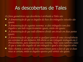 As descobertas de Tales  Os fatos geométricos cuja descoberta é atribuída a Tales são: A demonstração de que os ângulos da base dos  triângulos isósceles  são iguais;  A demonstração do seguinte teorema: se dois triângulos tem dois ângulos e um lado respectivamente iguais, então são iguais;  A demonstração de que todo diâmetro divide um círculo em duas partes iguais;  A demonstração de que ao unir-se qualquer ponto de uma circunferência aos extremos de um diâmetro AB obtém-se um triângulo retângulo em C. Provavelmente, para demonstrar este teorema, Tales usou também o fato de que a soma dos ângulos de um triângulo é igual a dois ângulos retos;  Tales chamou a atenção de seus conterrâneos para o fato de que se duas retas se cortam, então os  ângulos opostos pelo vértice  são iguais. 