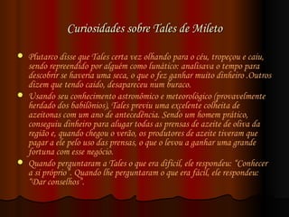 Curiosidades sobre Tales de Mileto Plutarco disse que Tales certa vez olhando para o céu, tropeçou e caiu, sendo repreendido por alguém como lunático: analisava o tempo para descobrir se haveria uma seca, o que o fez ganhar muito dinheiro .Outros dizem que tendo caido, desapareceu num buraco.  Usando seu conhecimento astronômico e meteorológico (provavelmente herdado dos babilônios), Tales previu uma excelente colheita de azeitonas com um ano de antecedência. Sendo um homem prático, conseguiu dinheiro para alugar todas as prensas de azeite de oliva da região e, quando chegou o verão, os produtores de azeite tiveram que pagar a ele pelo uso das prensas, o que o levou a ganhar uma grande fortuna com esse negócio.  Quando perguntaram a Tales o que era difícil, ele respondeu: “Conhecer a si próprio”. Quando lhe perguntaram o que era fácil, ele respondeu: “Dar conselhos”.  