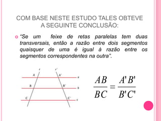 COM BASE NESTE ESTUDO TALES OBTEVE A SEGUINTE CONCLUSÃO: “Se um  feixe de retas paralelas tem duas transversais, então a razão entre dois segmentos quaisquer de uma é igual à razão entre os segmentos correspondentes na outra”.