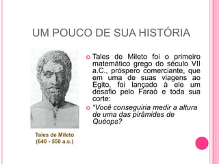 UM POUCO DE SUA HISTÓRIATales de Miletofoi o primeiro matemático grego do século VII a.C., prósperocomerciante, queemuma de suasviagensaoEgito, foilançado à ele um desafiopeloFaraó e todasuacorte:“Vocêconseguiriamedir a altura de uma das pirâmides de Quéops?Tales de Mileto(640 - 550 a.c.)